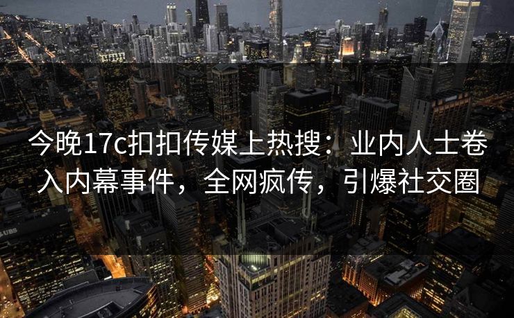 今晚17c扣扣传媒上热搜：业内人士卷入内幕事件，全网疯传，引爆社交圈