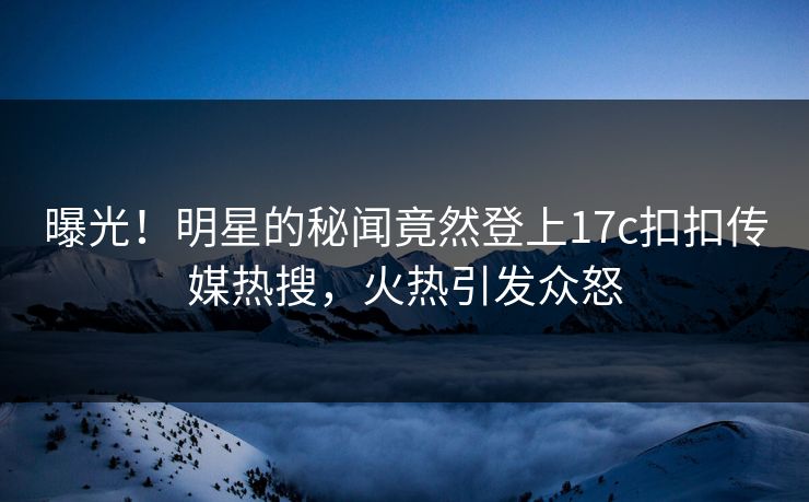 曝光！明星的秘闻竟然登上17c扣扣传媒热搜，火热引发众怒