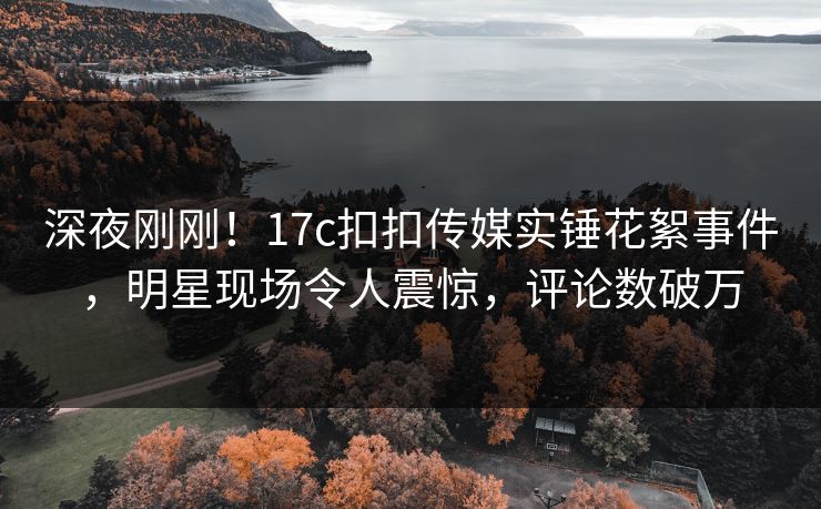 深夜刚刚！17c扣扣传媒实锤花絮事件，明星现场令人震惊，评论数破万