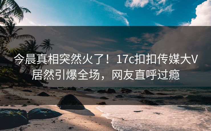 今晨真相突然火了！17c扣扣传媒大V居然引爆全场，网友直呼过瘾
