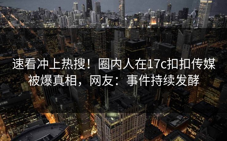 速看冲上热搜！圈内人在17c扣扣传媒被爆真相，网友：事件持续发酵