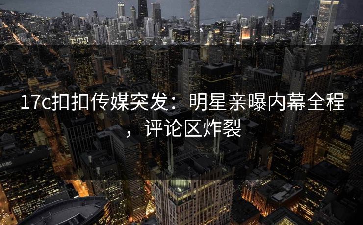 17c扣扣传媒突发：明星亲曝内幕全程，评论区炸裂