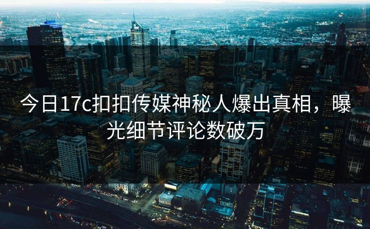 今日17c扣扣传媒神秘人爆出真相，曝光细节评论数破万
