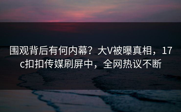 围观背后有何内幕？大V被曝真相，17c扣扣传媒刷屏中，全网热议不断
