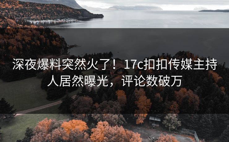 深夜爆料突然火了！17c扣扣传媒主持人居然曝光，评论数破万