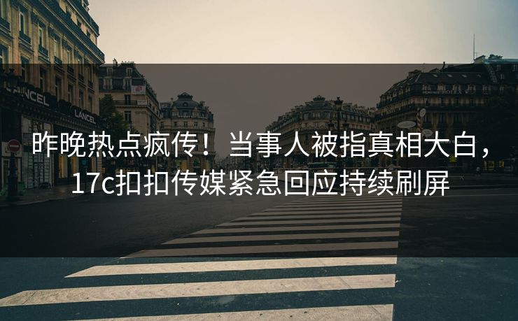 昨晚热点疯传！当事人被指真相大白，17c扣扣传媒紧急回应持续刷屏