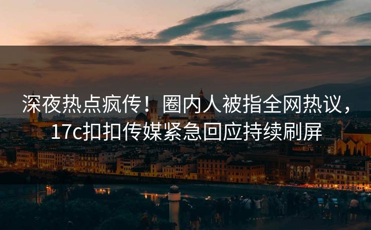 深夜热点疯传！圈内人被指全网热议，17c扣扣传媒紧急回应持续刷屏