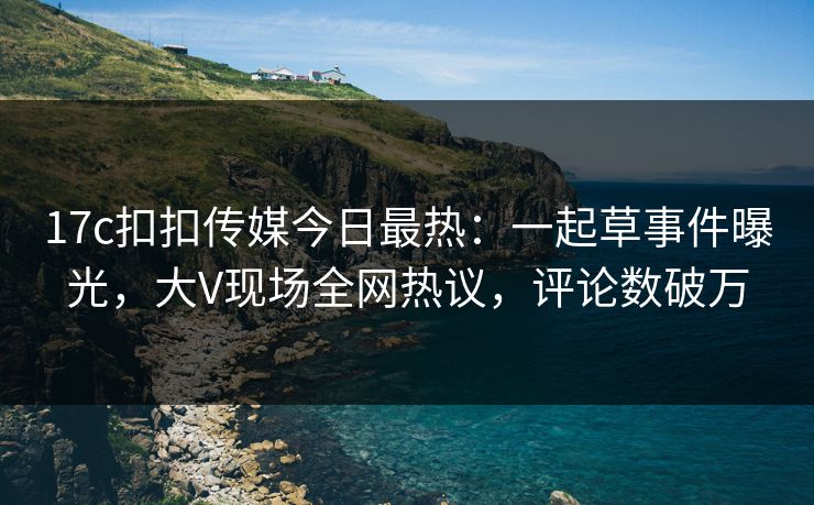17c扣扣传媒今日最热：一起草事件曝光，大V现场全网热议，评论数破万