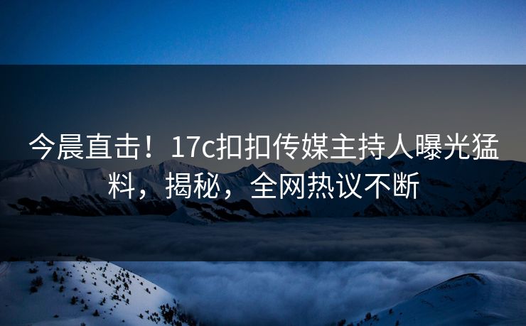 今晨直击！17c扣扣传媒主持人曝光猛料，揭秘，全网热议不断