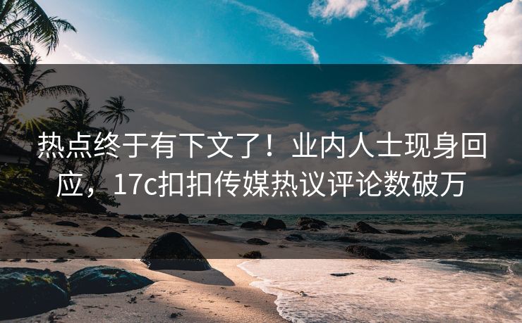 热点终于有下文了！业内人士现身回应，17c扣扣传媒热议评论数破万