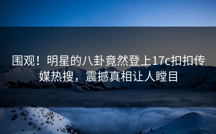 围观！明星的八卦竟然登上17c扣扣传媒热搜，震撼真相让人瞠目