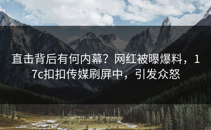 直击背后有何内幕？网红被曝爆料，17c扣扣传媒刷屏中，引发众怒