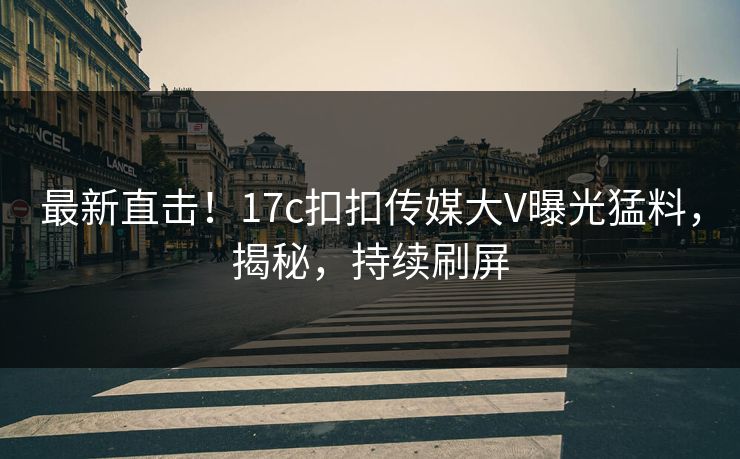 最新直击！17c扣扣传媒大V曝光猛料，揭秘，持续刷屏