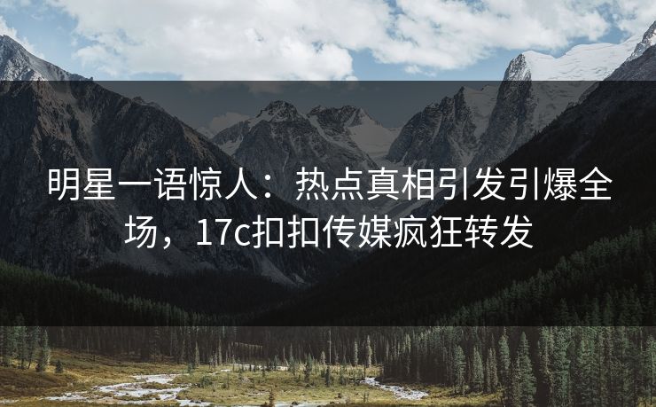 明星一语惊人：热点真相引发引爆全场，17c扣扣传媒疯狂转发