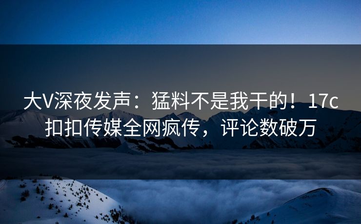 大V深夜发声：猛料不是我干的！17c扣扣传媒全网疯传，评论数破万