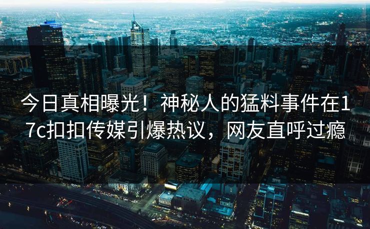 今日真相曝光！神秘人的猛料事件在17c扣扣传媒引爆热议，网友直呼过瘾