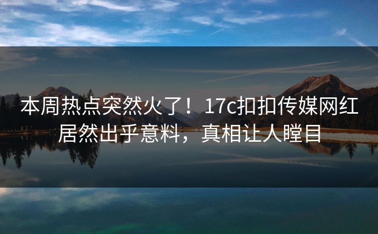 本周热点突然火了！17c扣扣传媒网红居然出乎意料，真相让人瞠目