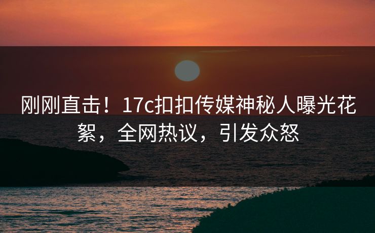 刚刚直击！17c扣扣传媒神秘人曝光花絮，全网热议，引发众怒