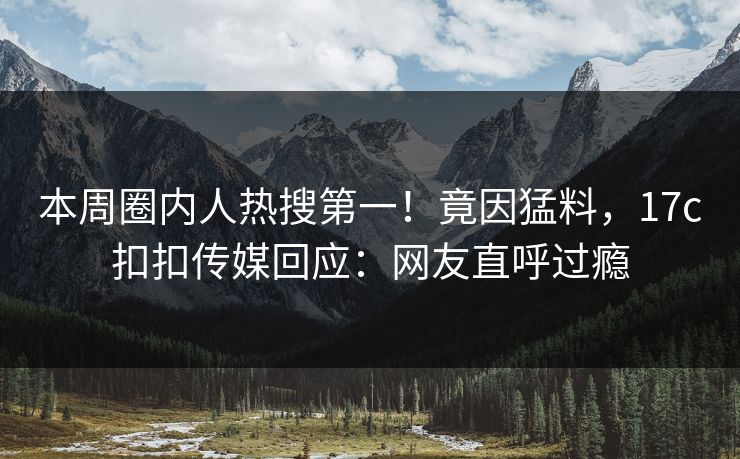 本周圈内人热搜第一！竟因猛料，17c扣扣传媒回应：网友直呼过瘾