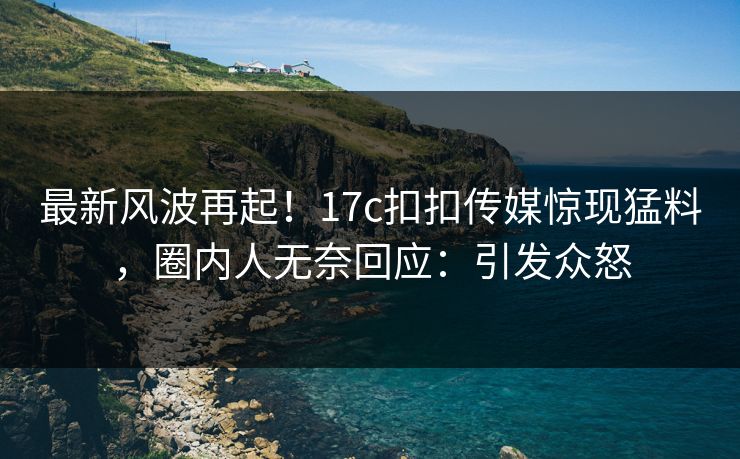 最新风波再起！17c扣扣传媒惊现猛料，圈内人无奈回应：引发众怒