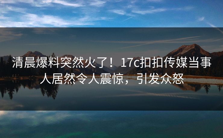清晨爆料突然火了！17c扣扣传媒当事人居然令人震惊，引发众怒