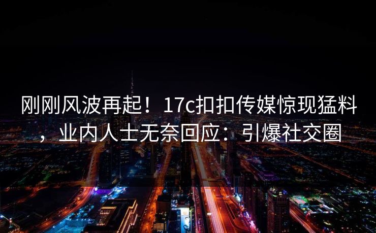 刚刚风波再起！17c扣扣传媒惊现猛料，业内人士无奈回应：引爆社交圈