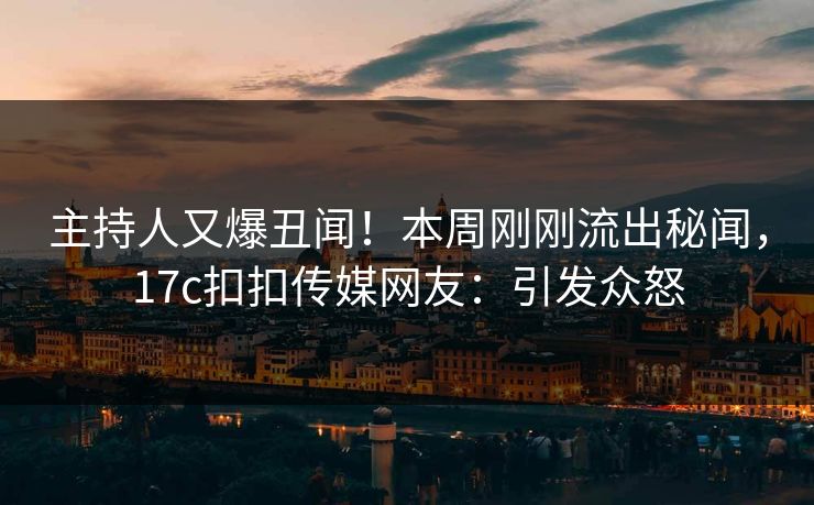 主持人又爆丑闻！本周刚刚流出秘闻，17c扣扣传媒网友：引发众怒
