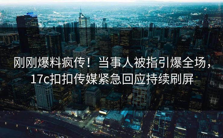 刚刚爆料疯传！当事人被指引爆全场，17c扣扣传媒紧急回应持续刷屏