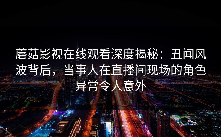 蘑菇影视在线观看深度揭秘：丑闻风波背后，当事人在直播间现场的角色异常令人意外