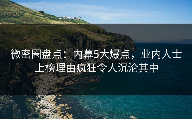 微密圈盘点：内幕5大爆点，业内人士上榜理由疯狂令人沉沦其中