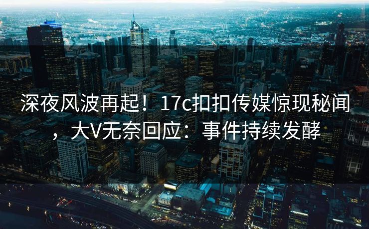 深夜风波再起！17c扣扣传媒惊现秘闻，大V无奈回应：事件持续发酵