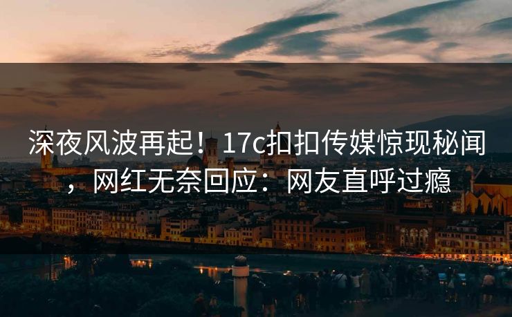 深夜风波再起！17c扣扣传媒惊现秘闻，网红无奈回应：网友直呼过瘾