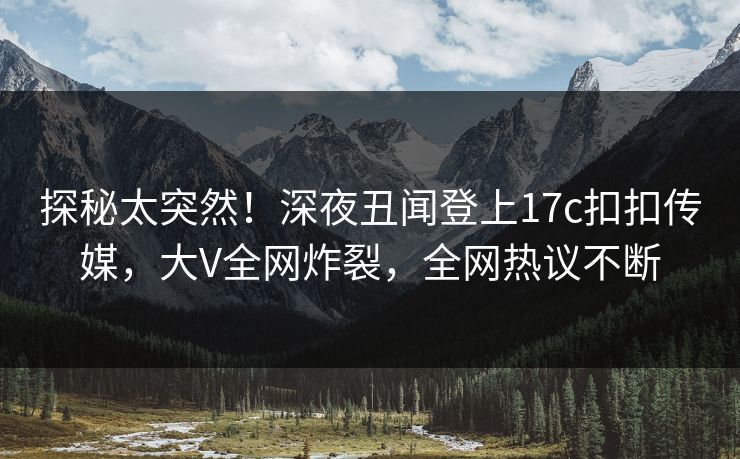 探秘太突然！深夜丑闻登上17c扣扣传媒，大V全网炸裂，全网热议不断