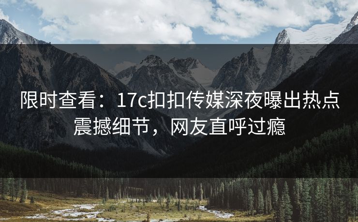 限时查看：17c扣扣传媒深夜曝出热点震撼细节，网友直呼过瘾