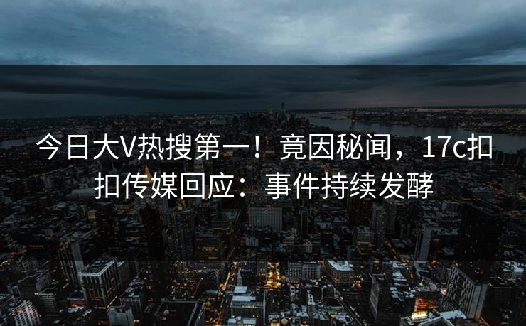 今日大V热搜第一！竟因秘闻，17c扣扣传媒回应：事件持续发酵