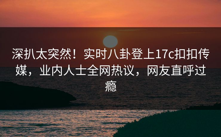 深扒太突然！实时八卦登上17c扣扣传媒，业内人士全网热议，网友直呼过瘾