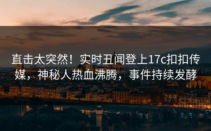 直击太突然！实时丑闻登上17c扣扣传媒，神秘人热血沸腾，事件持续发酵