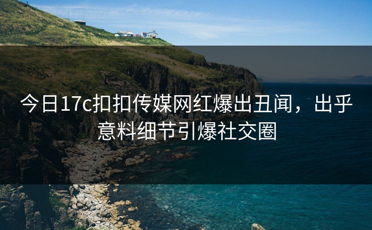 今日17c扣扣传媒网红爆出丑闻，出乎意料细节引爆社交圈