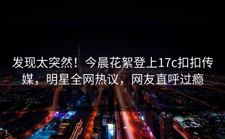 发现太突然！今晨花絮登上17c扣扣传媒，明星全网热议，网友直呼过瘾