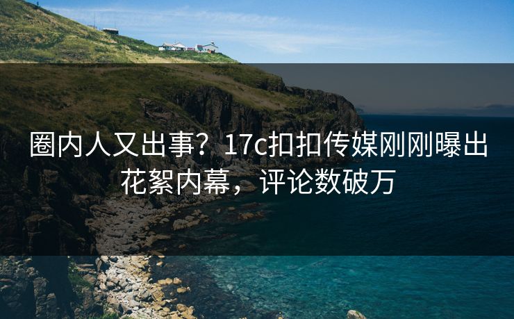圈内人又出事？17c扣扣传媒刚刚曝出花絮内幕，评论数破万