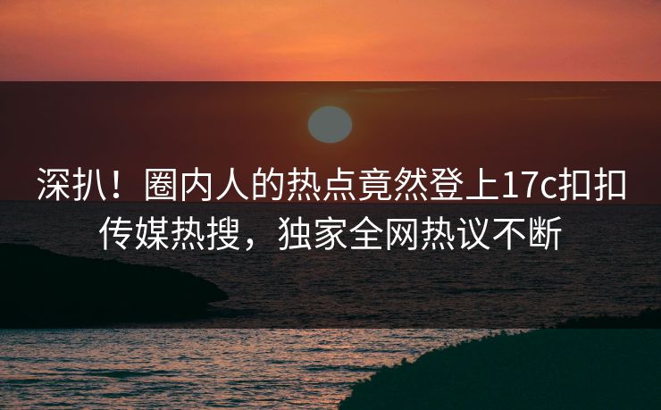 深扒！圈内人的热点竟然登上17c扣扣传媒热搜，独家全网热议不断