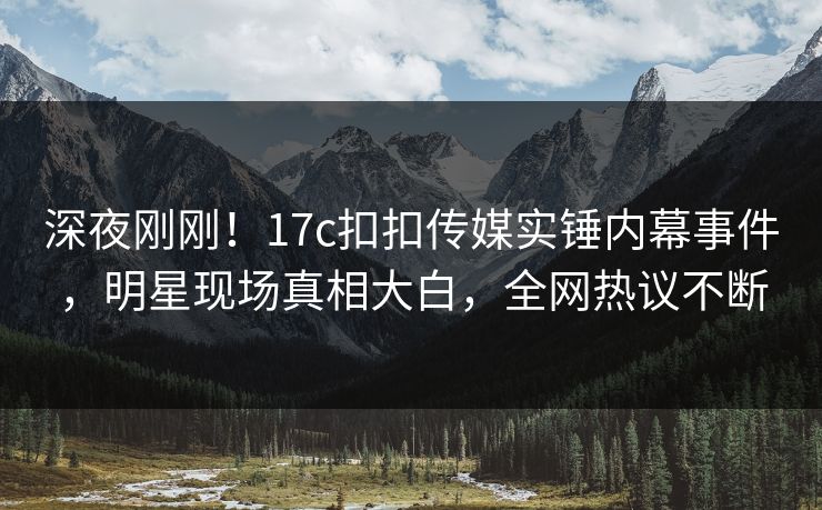 深夜刚刚！17c扣扣传媒实锤内幕事件，明星现场真相大白，全网热议不断