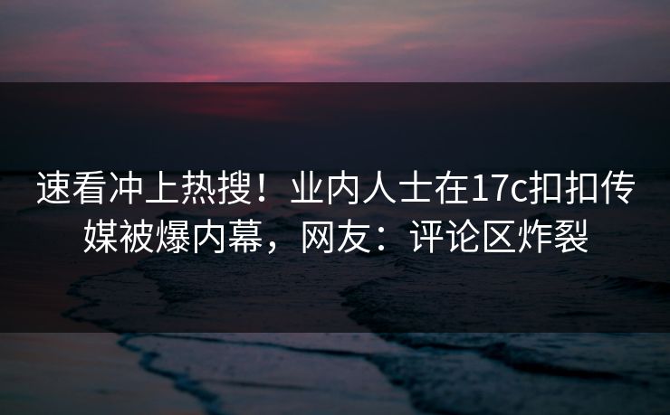 速看冲上热搜！业内人士在17c扣扣传媒被爆内幕，网友：评论区炸裂
