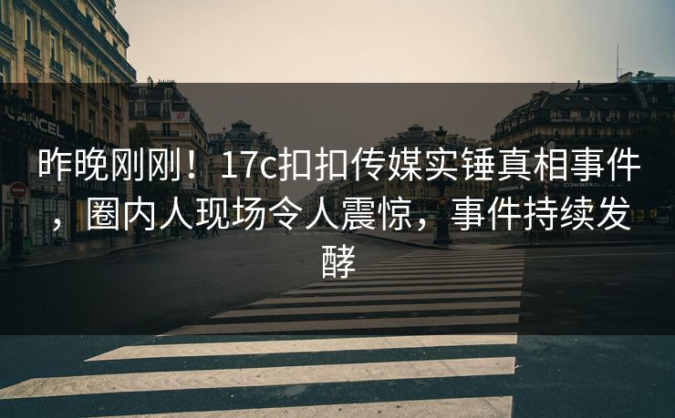 昨晚刚刚！17c扣扣传媒实锤真相事件，圈内人现场令人震惊，事件持续发酵