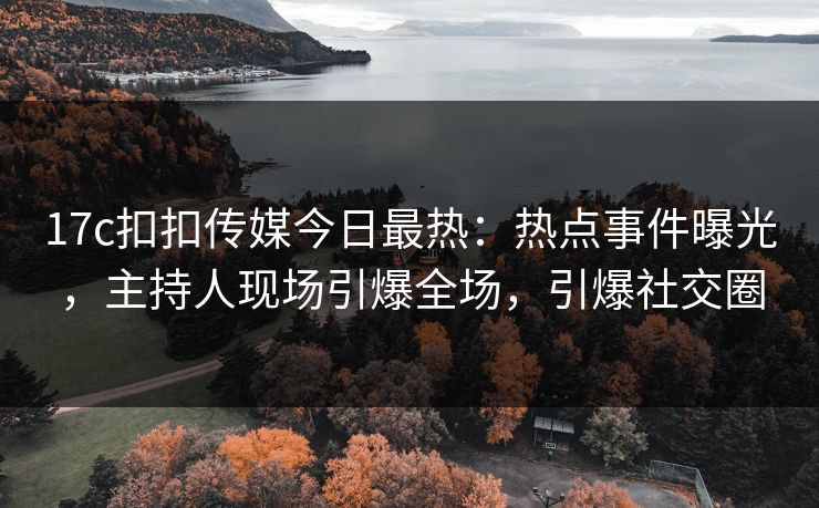 17c扣扣传媒今日最热：热点事件曝光，主持人现场引爆全场，引爆社交圈