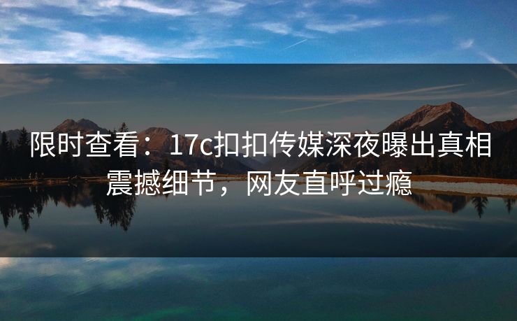 限时查看：17c扣扣传媒深夜曝出真相震撼细节，网友直呼过瘾