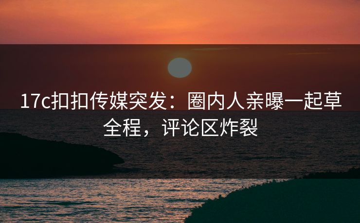 17c扣扣传媒突发：圈内人亲曝一起草全程，评论区炸裂
