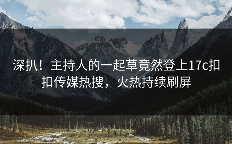 深扒！主持人的一起草竟然登上17c扣扣传媒热搜，火热持续刷屏