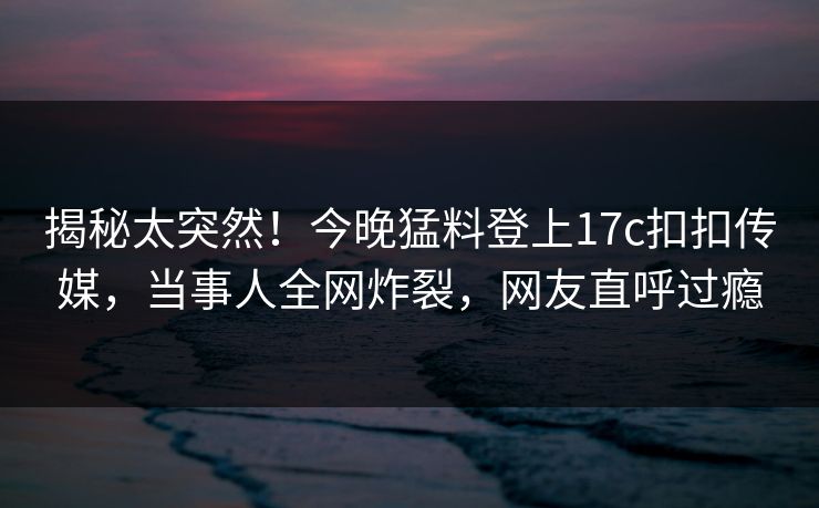 揭秘太突然！今晚猛料登上17c扣扣传媒，当事人全网炸裂，网友直呼过瘾