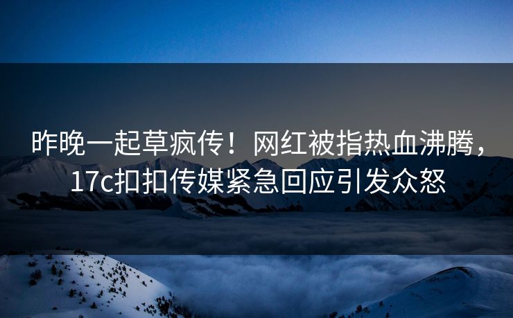 昨晚一起草疯传！网红被指热血沸腾，17c扣扣传媒紧急回应引发众怒